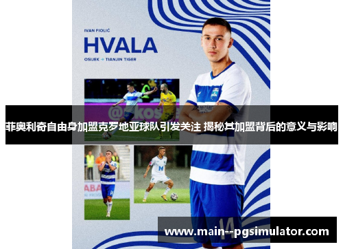 菲奥利奇自由身加盟克罗地亚球队引发关注 揭秘其加盟背后的意义与影响