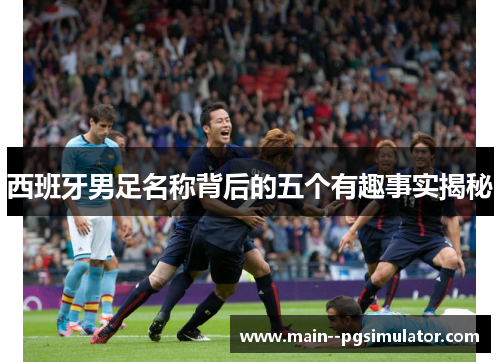 西班牙男足名称背后的五个有趣事实揭秘 西班牙男足名称背后的五个有趣事实揭秘