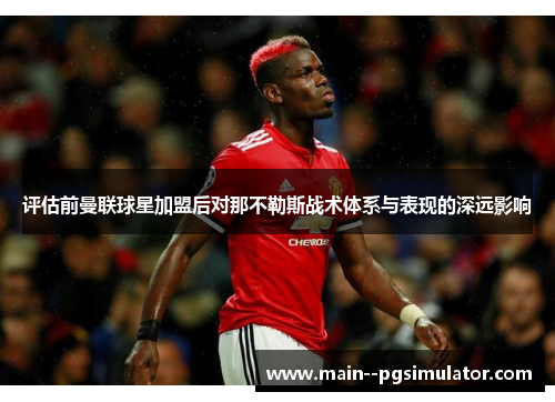 评估前曼联球星加盟后对那不勒斯战术体系与表现的深远影响 评估前曼联球星加盟后对那不勒斯战术体系与表现的深远影响