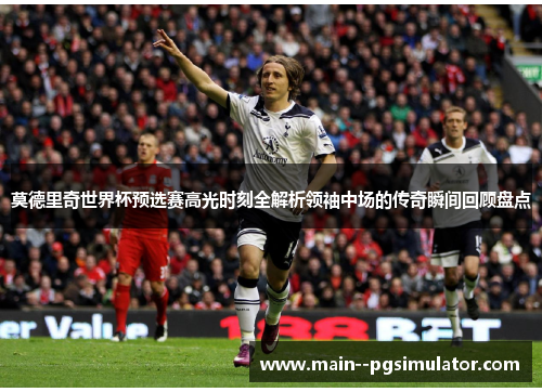 莫德里奇世界杯预选赛高光时刻全解析领袖中场的传奇瞬间回顾盘点 莫德里奇世界杯预选赛高光时刻全解析领袖中场的传奇瞬间回顾盘点