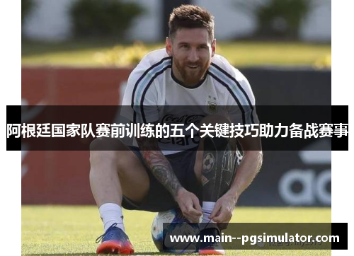 阿根廷国家队赛前训练的五个关键技巧助力备战赛事