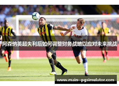 阿森纳英超失利后如何调整财务战略以应对未来挑战 阿森纳英超失利后如何调整财务战略以应对未来挑战