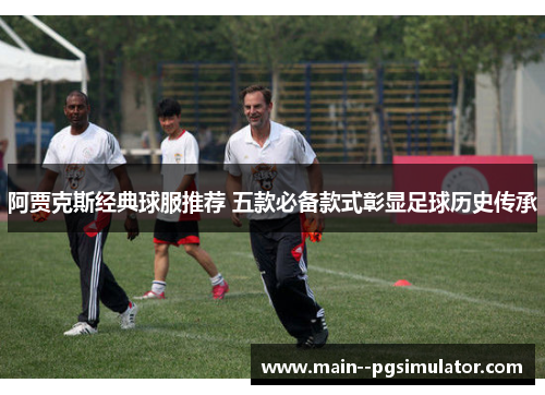 阿贾克斯经典球服推荐 五款必备款式彰显足球历史传承 阿贾克斯经典球服推荐 五款必备款式彰显足球历史传承