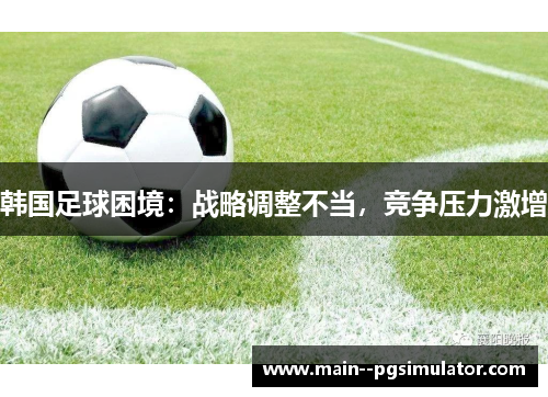 韩国足球困境:战略调整不当,竞争压力激增 韩国足球困境:战略调整不当,竞争压力激增