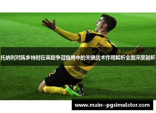 托纳利对阵多特时在英超争冠格局中的关键战术作用解析全面深度剖析