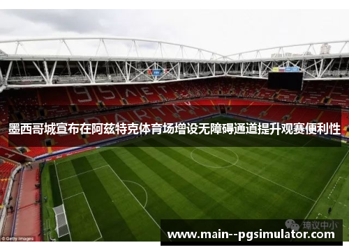 墨西哥城宣布在阿兹特克体育场增设无障碍通道提升观赛便利性