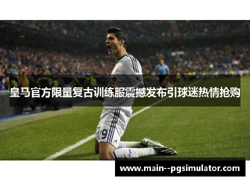 皇马官方限量复古训练服震撼发布引球迷热情抢购