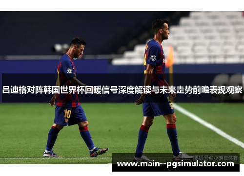 吕迪格对阵韩国世界杯回暖信号深度解读与未来走势前瞻表现观察