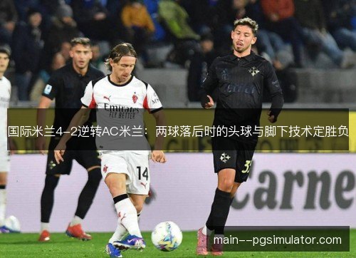 国际米兰4-2逆转AC米兰:两球落后时的头球与脚下技术定胜负 国际米兰4-2逆转AC米兰:两球落后时的头球与脚下技术定胜负